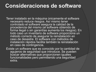 Consideraciones de softwareTener instalado en la máquina únicamente el software necesario reduce riesgos. Así mismo tener controlado el software asegura la calidad de la procedencia del mismo (el software obtenido de forma ilegal o sin garantías aumenta los riesgos). En todo caso un inventario de software proporciona un método correcto de asegurar la reinstalación en caso de desastre. El software con métodos de instalación rápidos facilita también la reinstalación en caso de contingencia.Existe un software que es conocido por la cantidad de agujeros de seguridad que introduce. Se pueden buscar alternativas que proporcionen iguales funcionalidades pero permitiendo una seguridad extra.