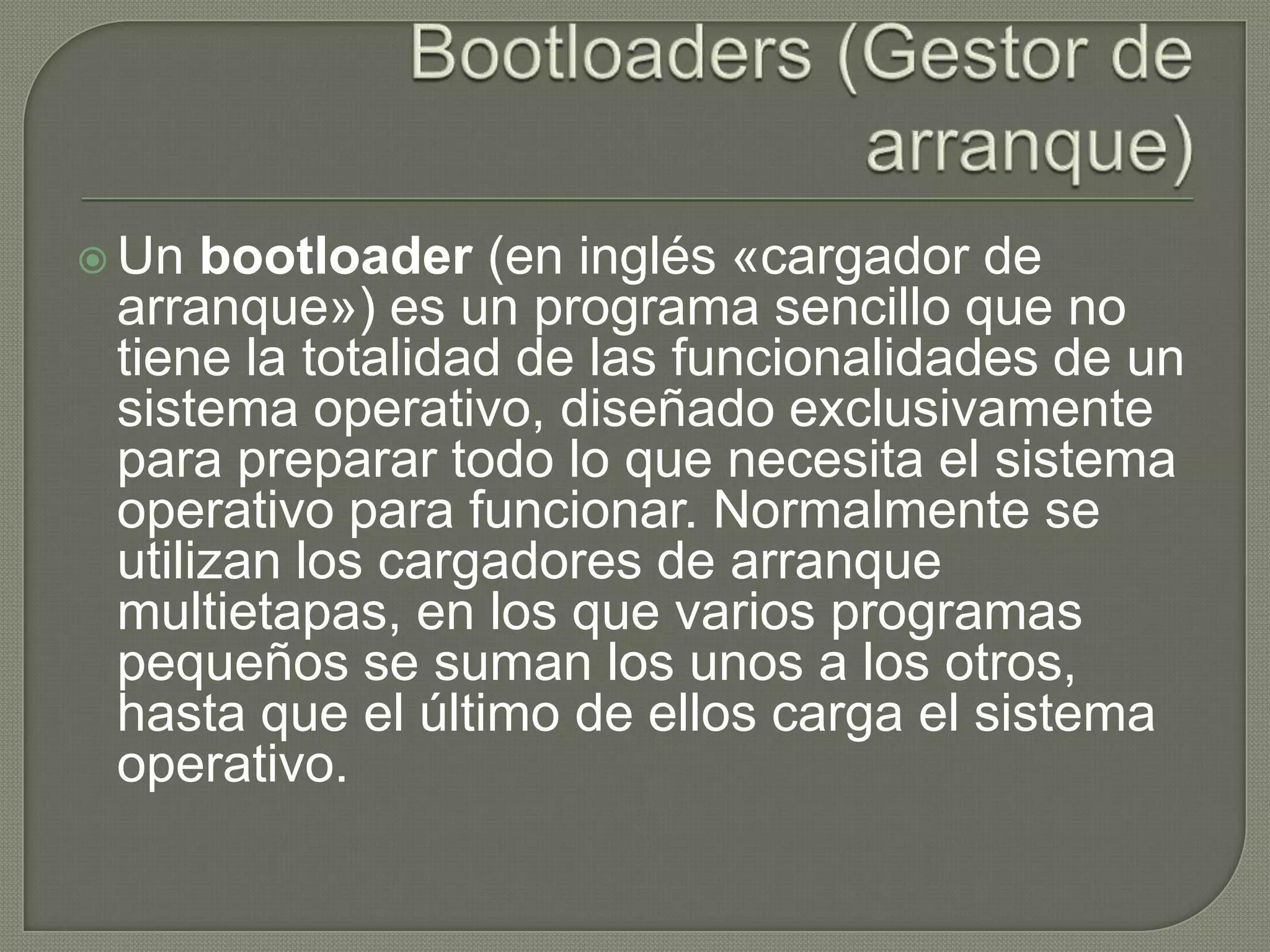Bootloaders (Gestor de arranque)Un bootloader (en inglés «cargador de arranque») es un programa sencillo que no tiene la totalidad de las funcionalidades de un sistema operativo, diseñado exclusivamente para preparar todo lo que necesita el sistema operativo para funcionar. Normalmente se utilizan los cargadores de arranque multietapas, en los que varios programas pequeños se suman los unos a los otros, hasta que el último de ellos carga el sistema operativo.