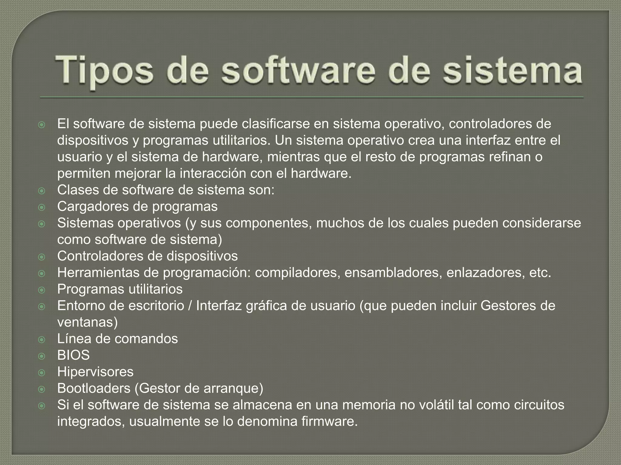 Tipos de software de sistemaEl software de sistema puede clasificarse en sistema operativo, controladores de dispositivos y programas utilitarios. Un sistema operativo crea una interfaz entre el usuario y el sistema de hardware, mientras que el resto de programas refinan o permiten mejorar la interacción con el hardware.Clases de software de sistema son:Cargadores de programasSistemas operativos (y sus componentes, muchos de los cuales pueden considerarse como software de sistema)Controladores de dispositivosHerramientas de programación: compiladores, ensambladores, enlazadores, etc.Programas utilitariosEntorno de escritorio / Interfaz gráfica de usuario (que pueden incluir Gestores de ventanas)Línea de comandosBIOSHipervisoresBootloaders (Gestor de arranque)Si el software de sistema se almacena en una memoria no volátil tal como circuitos integrados, usualmente se lo denomina firmware.