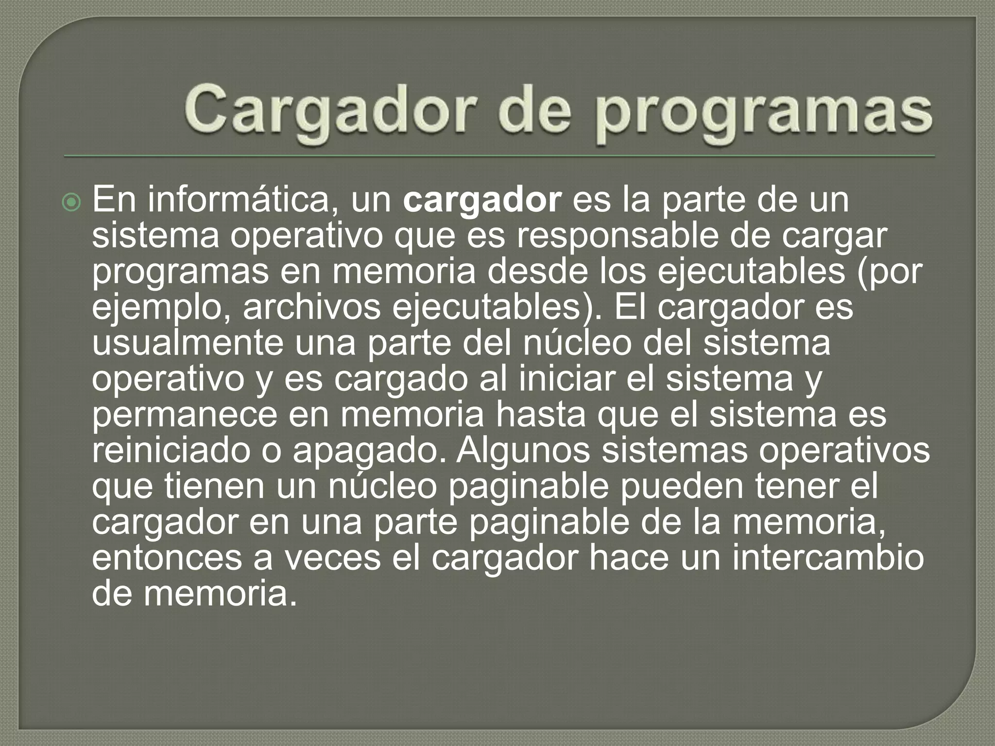 Cargador de programasEn informática, un cargador es la parte de un sistema operativo que es responsable de cargar programas en memoria desde los ejecutables (por ejemplo, archivos ejecutables). El cargador es usualmente una parte del núcleo del sistema operativo y es cargado al iniciar el sistema y permanece en memoria hasta que el sistema es reiniciado o apagado. Algunos sistemas operativos que tienen un núcleo paginable pueden tener el cargador en una parte paginable de la memoria, entonces a veces el cargador hace un intercambio de memoria.