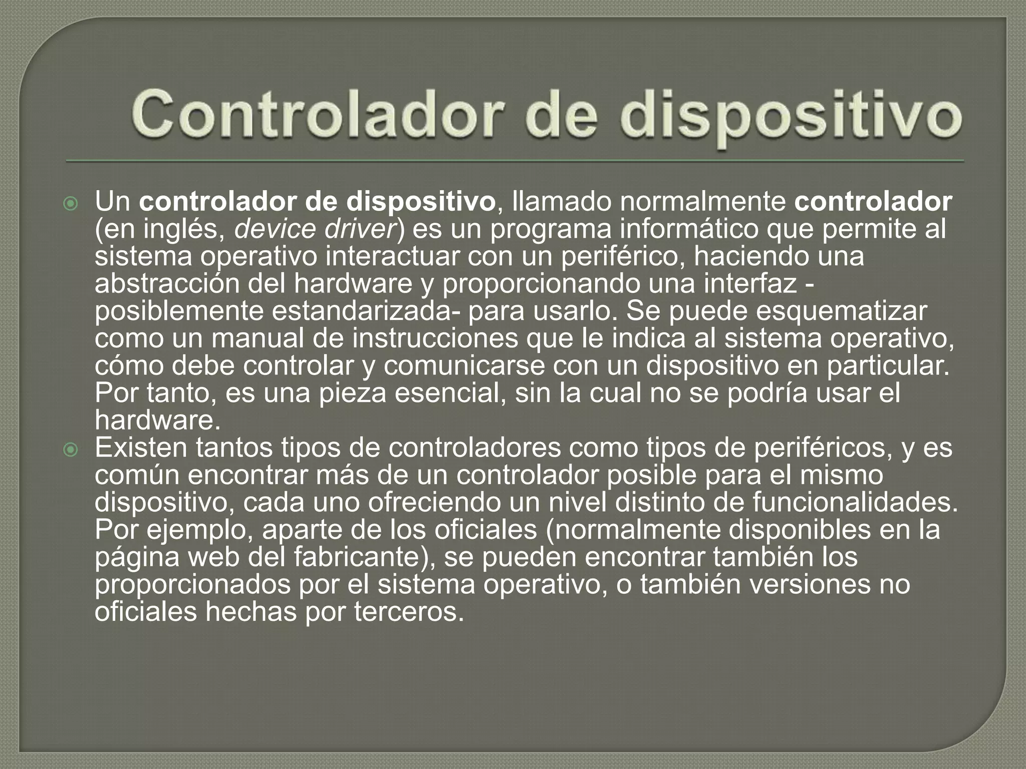 Controlador de dispositivoUn controlador de dispositivo, llamado normalmente controlador (en inglés, device driver) es un programa informático que permite al sistema operativo interactuar con un periférico, haciendo una abstracción del hardware y proporcionando una interfaz -posiblemente estandarizada- para usarlo. Se puede esquematizar como un manual de instrucciones que le indica al sistema operativo, cómo debe controlar y comunicarse con un dispositivo en particular. Por tanto, es una pieza esencial, sin la cual no se podría usar el hardware.Existen tantos tipos de controladores como tipos de periféricos, y es común encontrar más de un controlador posible para el mismo dispositivo, cada uno ofreciendo un nivel distinto de funcionalidades. Por ejemplo, aparte de los oficiales (normalmente disponibles en la página web del fabricante), se pueden encontrar también los proporcionados por el sistema operativo, o también versiones no oficiales hechas por terceros.