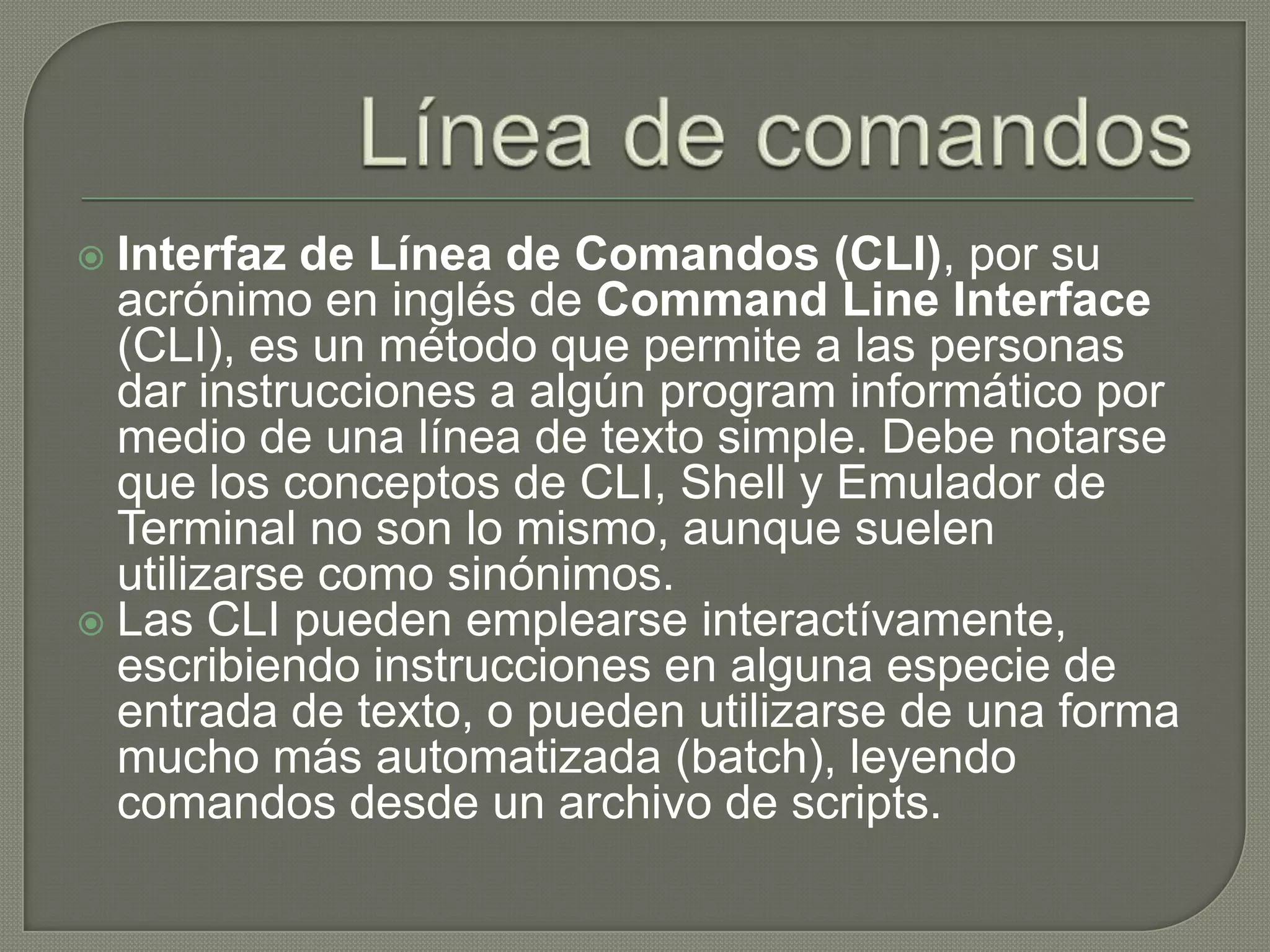 Línea de comandosInterfaz de Línea de Comandos (CLI), por su acrónimo en inglés de Command Line Interface (CLI), es un método que permite a las personas dar instrucciones a algún programinformático por medio de una línea de texto simple. Debe notarse que los conceptos de CLI, Shell y Emulador de Terminal no son lo mismo, aunque suelen utilizarse como sinónimos.Las CLI pueden emplearse interactívamente, escribiendo instrucciones en alguna especie de entrada de texto, o pueden utilizarse de una forma mucho más automatizada (batch), leyendo comandos desde un archivo de scripts.
