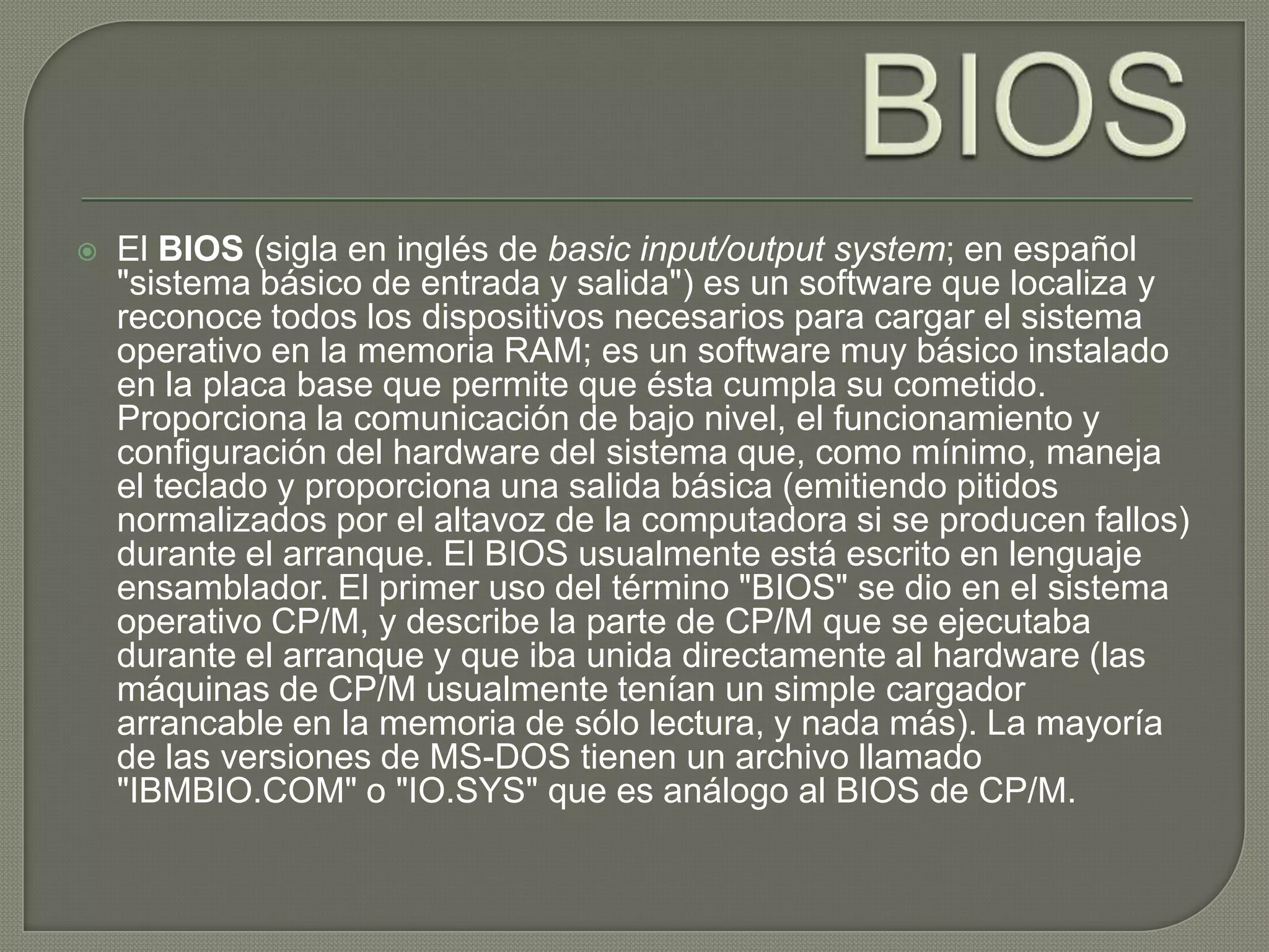 BIOSEl BIOS (sigla en inglés de basic input/output system; en español "sistema básico de entrada y salida") es un software que localiza y reconoce todos los dispositivos necesarios para cargar el sistema operativo en la memoria RAM; es un software muy básico instalado en la placa base que permite que ésta cumpla su cometido. Proporciona la comunicación de bajo nivel, el funcionamiento y configuración del hardware del sistema que, como mínimo, maneja el teclado y proporciona una salida básica (emitiendo pitidos normalizados por el altavoz de la computadora si se producen fallos) durante el arranque. El BIOS usualmente está escrito en lenguaje ensamblador. El primer uso del término "BIOS" se dio en el sistema operativo CP/M, y describe la parte de CP/M que se ejecutaba durante el arranque y que iba unida directamente al hardware (las máquinas de CP/M usualmente tenían un simple cargador arrancable en la memoria de sólo lectura, y nada más). La mayoría de las versiones de MS-DOS tienen un archivo llamado "IBMBIO.COM" o "IO.SYS" que es análogo al BIOS de CP/M.