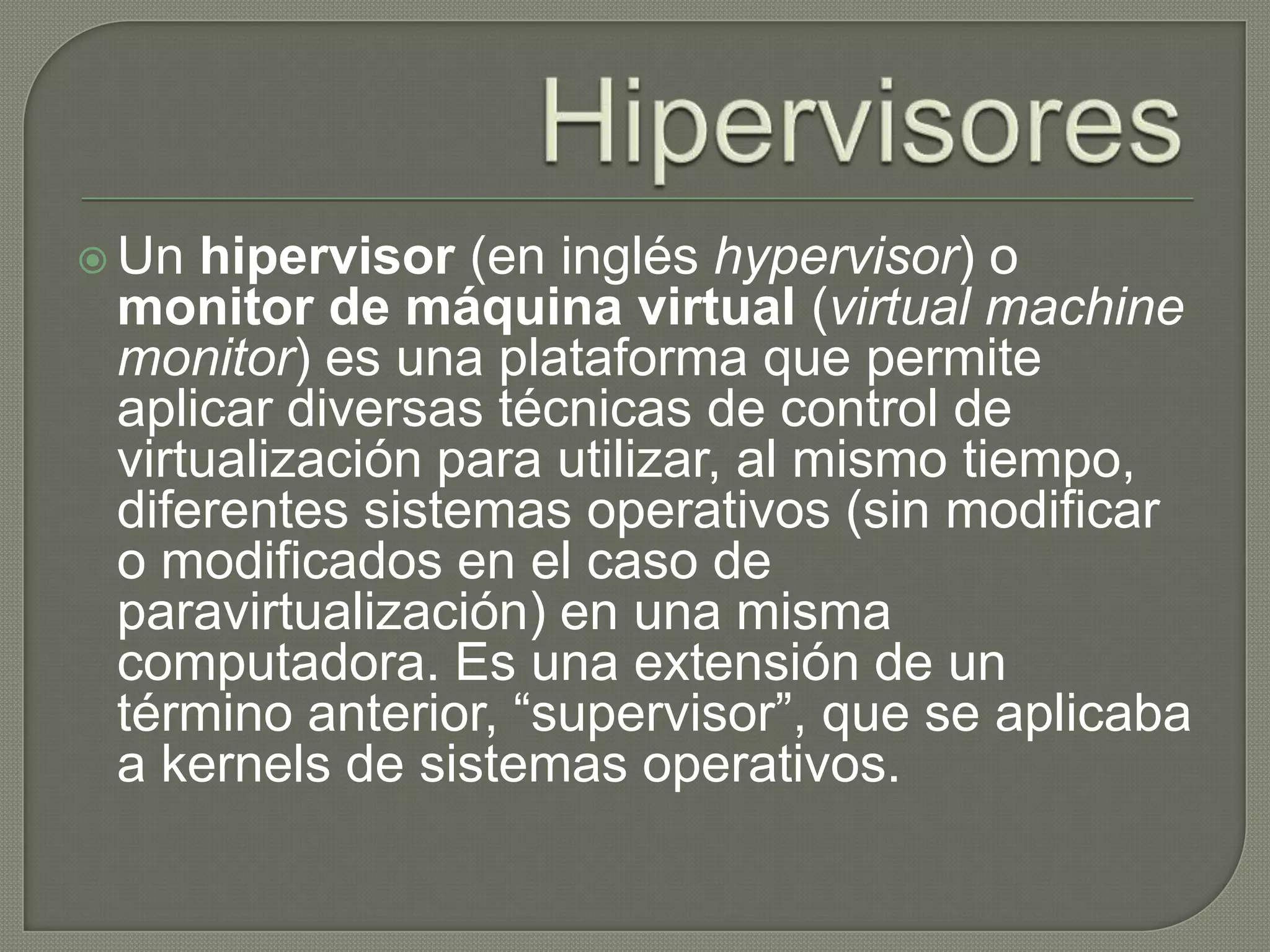 HipervisoresUn hipervisor (en inglés hypervisor) o monitor de máquina virtual (virtual machine monitor) es una plataforma que permite aplicar diversas técnicas de control de virtualización para utilizar, al mismo tiempo, diferentes sistemas operativos (sin modificar o modificados en el caso de paravirtualización) en una misma computadora. Es una extensión de un término anterior, “supervisor”, que se aplicaba a kernels de sistemas operativos.