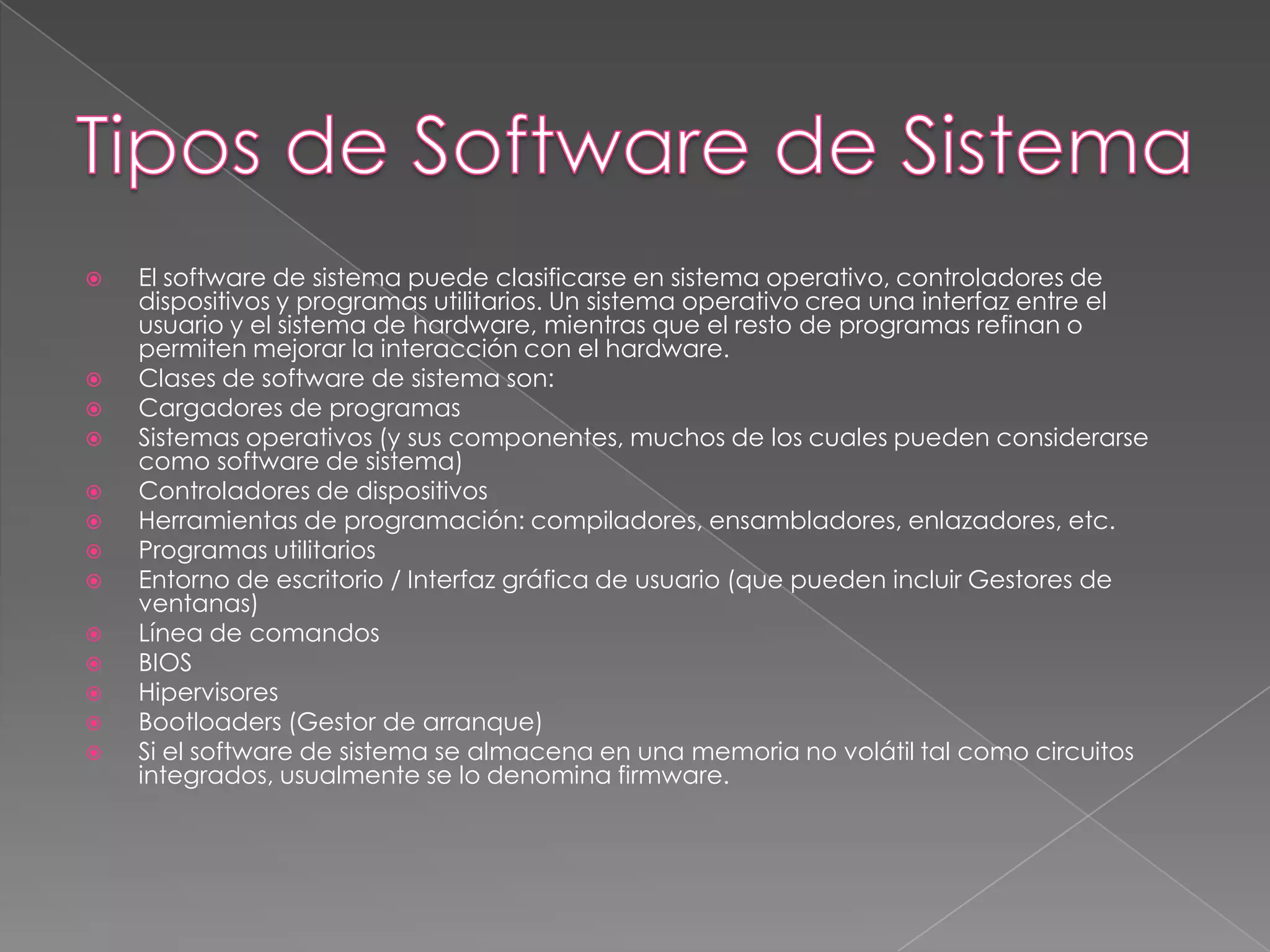 El software de sistema puede clasificarse en sistema operativo, controladores de dispositivos y programas utilitarios. Un sistema operativo crea una interfaz entre el usuario y el sistema de hardware, mientras que el resto de programas refinan o permiten mejorar la interacción con el hardware.Clases de software de sistema son:Cargadores de programasSistemas operativos (y sus componentes, muchos de los cuales pueden considerarse como software de sistema)Controladores de dispositivosHerramientas de programación: compiladores, ensambladores, enlazadores, etc.Programas utilitariosEntorno de escritorio / Interfaz gráfica de usuario (que pueden incluir Gestores de ventanas)Línea de comandosBIOSHipervisoresBootloaders (Gestor de arranque)Si el software de sistema se almacena en una memoria no volátil tal como circuitos integrados, usualmente se lo denomina firmware.Tipos de Software de Sistema