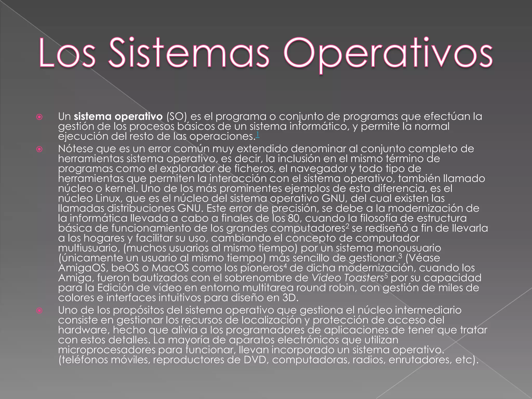 Los Sistemas OperativosUn sistema operativo (SO) es el programa o conjunto de programas que efectúan la gestión de los procesos básicos de un sistema informático, y permite la normal ejecución del resto de las operaciones.1Nótese que es un error común muy extendido denominar al conjunto completo de herramientas sistema operativo, es decir, la inclusión en el mismo término de programas como el explorador de ficheros, el navegador y todo tipo de herramientas que permiten la interacción con el sistema operativo, también llamado núcleo o kernel. Uno de los más prominentes ejemplos de esta diferencia, es el núcleo Linux, que es el núcleo del sistema operativo GNU, del cual existen las llamadas distribuciones GNU. Este error de precisión, se debe a la modernización de la informática llevada a cabo a finales de los 80, cuando la filosofía de estructura básica de funcionamiento de los grandes computadores2 se rediseñó a fin de llevarla a los hogares y facilitar su uso, cambiando el concepto de computador multiusuario, (muchos usuarios al mismo tiempo) por un sistema monousuario (únicamente un usuario al mismo tiempo) más sencillo de gestionar.3 (Véase AmigaOS, beOS o MacOS como los pioneros4 de dicha modernización, cuando los Amiga, fueron bautizados con el sobrenombre de Video Toasters5 por su capacidad para la Edición de vídeo en entorno multitarea round robin, con gestión de miles de colores e interfaces intuitivos para diseño en 3D.Uno de los propósitos del sistema operativo que gestiona el núcleo intermediario consiste en gestionar los recursos de localización y protección de acceso del hardware, hecho que alivia a los programadores de aplicaciones de tener que tratar con estos detalles. La mayoría de aparatos electrónicos que utilizan microprocesadores para funcionar, llevan incorporado un sistema operativo. (teléfonos móviles, reproductores de DVD, computadoras, radios, enrutadores, etc).
