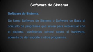 Software de Sistema
Software de Sistema.
Se llama Software de Sistema o Software de Base al
conjunto de programas que sirven para interactuar con
el sistema, confiriendo control sobre el hardware,
además de dar soporte a otros programas.
 