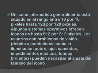    Un icono informático generalmente está
    situado en el rango entre 16 por 16
    pixeles hasta 128 por 128 pixeles.
    Algunos sistemas operativos ofrecen
    iconos de hasta 512 por 512 pixeles. Los
    usuarios con problemas de visión
    (debido a condiciones como la
    iluminación pobre, ojos cansados,
    impedimentos médicos, fondos
    brillantes) pueden necesitar el ajuste del
    tamaño del icono.
 