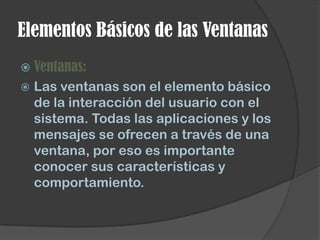 Elementos Básicos de las Ventanas
 Ventanas:
   Las ventanas son el elemento básico
    de la interacción del usuario con el
    sistema. Todas las aplicaciones y los
    mensajes se ofrecen a través de una
    ventana, por eso es importante
    conocer sus características y
    comportamiento.
 