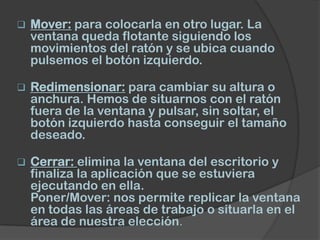    Mover: para colocarla en otro lugar. La
    ventana queda flotante siguiendo los
    movimientos del ratón y se ubica cuando
    pulsemos el botón izquierdo.

   Redimensionar: para cambiar su altura o
    anchura. Hemos de situarnos con el ratón
    fuera de la ventana y pulsar, sin soltar, el
    botón izquierdo hasta conseguir el tamaño
    deseado.

   Cerrar: elimina la ventana del escritorio y
    finaliza la aplicación que se estuviera
    ejecutando en ella.
    Poner/Mover: nos permite replicar la ventana
    en todas las áreas de trabajo o situarla en el
    área de nuestra elección.
 