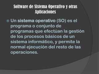 Software de Sistema Operativo y otras
              Aplicaciones
 Un sistema operativo (SO) es el
 programa o conjunto de
 programas que efectúan la gestión
 de los procesos básicos de un
 sistema informático, y permite la
 normal ejecución del resto de las
 operaciones.
 