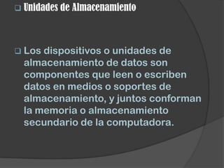  Unidades de   Almacenamiento



 Los dispositivos o unidades de
  almacenamiento de datos son
  componentes que leen o escriben
  datos en medios o soportes de
  almacenamiento, y juntos conforman
  la memoria o almacenamiento
  secundario de la computadora.
 