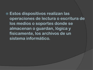  Estosdispositivos realizan las
 operaciones de lectura o escritura de
 los medios o soportes donde se
 almacenan o guardan, lógica y
 físicamente, los archivos de un
 sistema informático.
 