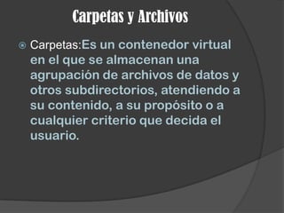 Carpetas y Archivos
   Carpetas:Es un contenedor virtual
    en el que se almacenan una
    agrupación de archivos de datos y
    otros subdirectorios, atendiendo a
    su contenido, a su propósito o a
    cualquier criterio que decida el
    usuario.
 