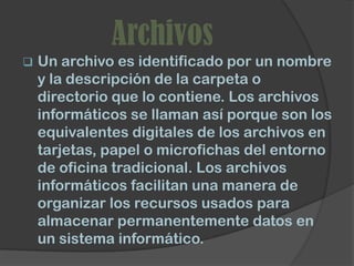 Archivos
   Un archivo es identificado por un nombre
    y la descripción de la carpeta o
    directorio que lo contiene. Los archivos
    informáticos se llaman así porque son los
    equivalentes digitales de los archivos en
    tarjetas, papel o microfichas del entorno
    de oficina tradicional. Los archivos
    informáticos facilitan una manera de
    organizar los recursos usados para
    almacenar permanentemente datos en
    un sistema informático.
 