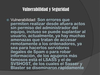 Vulnerabilidad y Seguridad

   Vulnerabilidad: Son errores que
    permiten realizar desde afuera actos
    sin permiso del administrador del
    equipo, incluso se puede suplantar al
    usuario, actualmente, ya hay muchas
    amenazas que tratan de accesar
    remotamente a los ordenadores, ya
    sea para hacerlos servidores
    ilegales de Spam o para robar
    información, de los agujeros más
    famosos está el LSASS y el de
    SVSHOST, de los cuales el Sasser y
    Blaster se diseminaron rápidamente
 
