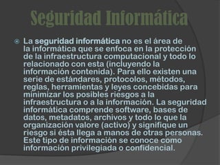 Seguridad Informática
   La seguridad informática no es el área de
    la informática que se enfoca en la protección
    de la infraestructura computacional y todo lo
    relacionado con esta (incluyendo la
    información contenida). Para ello existen una
    serie de estándares, protocolos, métodos,
    reglas, herramientas y leyes concebidas para
    minimizar los posibles riesgos a la
    infraestructura o a la información. La seguridad
    informática comprende software, bases de
    datos, metadatos, archivos y todo lo que la
    organización valore (activo) y signifique un
    riesgo si ésta llega a manos de otras personas.
    Este tipo de información se conoce como
    información privilegiada o confidencial.
 