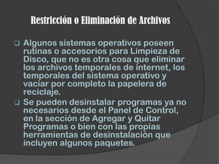 Restricción o Eliminación de Archivos

 Algunos sistemas operativos poseen
  rutinas o accesorios para Limpieza de
  Disco, que no es otra cosa que eliminar
  los archivos temporales de internet, los
  temporales del sistema operativo y
  vaciar por completo la papelera de
  reciclaje.
 Se pueden desinstalar programas ya no
  necesarios desde el Panel de Control,
  en la sección de Agregar y Quitar
  Programas o bien con las propias
  herramientas de desinstalación que
  incluyen algunos paquetes.
 