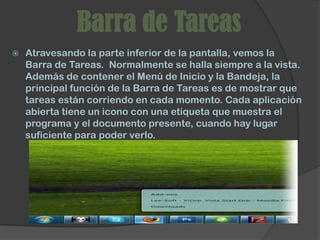 Barra de Tareas
   Atravesando la parte inferior de la pantalla, vemos la
    Barra de Tareas. Normalmente se halla siempre a la vista.
    Además de contener el Menú de Inicio y la Bandeja, la
    principal función de la Barra de Tareas es de mostrar que
    tareas están corriendo en cada momento. Cada aplicación
    abierta tiene un icono con una etiqueta que muestra el
    programa y el documento presente, cuando hay lugar
    suficiente para poder verlo.
 