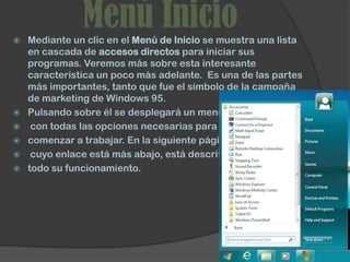 
               Menú Inicio
    Mediante un clic en el Menú de Inicio se muestra una lista
    en cascada de accesos directos para iniciar sus
    programas. Veremos más sobre esta interesante
    característica un poco más adelante. Es una de las partes
    más importantes, tanto que fue el símbolo de la campaña
    de marketing de Windows 95.
   Pulsando sobre él se desplegará un menú
    con todas las opciones necesarias para
   comenzar a trabajar. En la siguiente página,
    cuyo enlace está más abajo, está descrito
   todo su funcionamiento.
 
