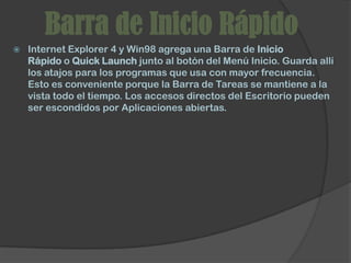 Barra de Inicio Rápido
   Internet Explorer 4 y Win98 agrega una Barra de Inicio
    Rápido o Quick Launch junto al botón del Menú Inicio. Guarda allí
    los atajos para los programas que usa con mayor frecuencia.
    Esto es conveniente porque la Barra de Tareas se mantiene a la
    vista todo el tiempo. Los accesos directos del Escritorio pueden
    ser escondidos por Aplicaciones abiertas.
 