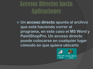 Accesos Directos hacia
        Aplicaciones
   Un acceso directo apunta al archivo
    que está haciendo correr al
    programa, en este caso el MS Word y
    PaintShopPro. Un acceso directo
    puede colocarse en cualquier lugar
    cómodo en que quiera ubicarlo
 