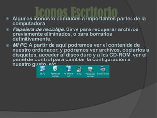
             Iconos Escritorio
    Algunos iconos lo conducen a importantes partes de la
    computadora
   Papelera de reciclaje. Sirve para recuperar archivos
    previamente eliminados, o para borrarlos
    definitivamente.
   Mi PC. A partir de aquí podremos ver el contenido de
    nuestro ordenador, y podremos ver archivos, copiarlos a
    disquetes, acceder al disco duro y a los CD-ROM, ver el
    panel de control para cambiar la configuración a
    nuestro gusto, etc.
 