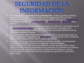 Seguridad de la informaciónSe entiende por seguridad de la información a todas aquellas medidas preventivas y reactivas del hombre, de las organizaciones y de los sistemas tecnológicos que permitan resguardar y proteger la información buscando mantener la confidencialidad, la disponibilidad e Integridad de la misma.El concepto de seguridad de la información no debe ser confundido con el de seguridad informática, ya que este último sólo se encarga de la seguridad en el medio informático, pudiendo encontrar información en diferentes medios o formas.Para el hombre como individuo, la seguridad de la información tiene un efecto significativo respecto a su privacidad, la que puede cobrar distintas dimensiones dependiendo de la cultura del mismo.El campo de la seguridad de la información ha crecido y evolucionado considerablemente a partir de la Segunda Guerra Mundial, convirtiéndose en una carrera acreditada a nivel mundial. Este campo ofrece muchas áreas de especialización, incluidos la auditoría de sistemas de información, planificación de la continuidad del negocio, ciencia forense digital y administración de sistemas de gestión de seguridad, entre otros.