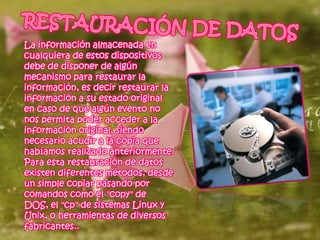 La información almacenada en
cualquiera de estos dispositivos
debe de disponer de algún
mecanismo para restaurar la
información, es decir restaurar la
información a su estado original
en caso de que algún evento no
nos permita poder acceder a la
información original, siendo
necesario acudir a la copia que
habíamos realizado anteriormente.
Para esta restauración de datos
existen diferentes métodos, desde
un simple copiar pasando por
comandos como el "copy" de
DOS, el "cp" de sistemas Linux y
Unix, o herramientas de diversos
fabricantes..
 