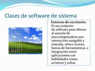 Clases de software de sistemaEntorno de escritorio:                                                                    Es un conjunto de software para ofrecer al usuario de una computadora una interacción amigable y cómoda, ofrece iconos, barras de herramientas, e integración entre aplicaciones con habilidades como, arrastrar y soltar.
