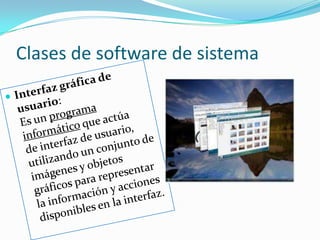Clases de software de sistemaInterfaz gráfica de usuario:                                                          Es un programa informático que actúa de interfaz de usuario, utilizando un conjunto de imágenes y objetos gráficos para representar la información y acciones disponibles en la interfaz.