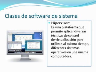 Clases de software de sistemaHipervisor:                                                                                       Es una plataforma que permite aplicar diversas técnicas de control de virtualización para utilizar, al mismo tiempo, diferentes sistemas operativos en una misma computadora.