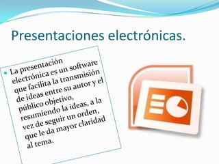 Presentaciones electrónicas.La presentación electrónica es un software que facilita la transmisión de ideas entre su autor y el público objetivo, resumiendo la ideas, a la vez de seguir un orden, que le da mayor claridad al tema.