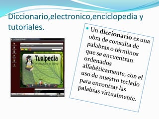 Diccionario,electronico,enciclopedia y tutoriales.Un diccionario es una obra de consulta de palabras o términos que se encuentran ordenados alfabéticamente, con el uso de nuestro teclado para encontrar las palabras virtualmente.