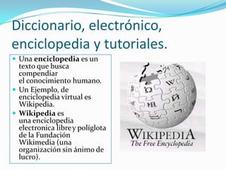 Diccionario, electrónico, enciclopedia y tutoriales.Una enciclopedia es un texto que busca compendiar el conocimiento humano.Un Ejemplo, de enciclopedia virtual es Wikipedia.Wikipedia es una enciclopedia electronica librey políglota de la Fundación Wikimedia (una organización sin ánimo de lucro).