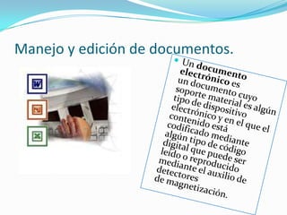 Manejo y edición de documentos.Un documento electrónico es un documento cuyo soporte material es algún tipo de dispositivo electrónico y en el que el contenido está codificado mediante algún tipo de código digital que puede ser leído o reproducido mediante el auxilio de detectores de magnetización.