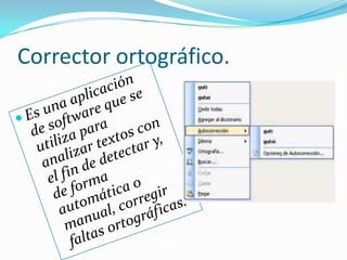 Corrector ortográfico.Es una aplicación de software que se utiliza para analizar textos con el fin de detectar y, de forma automática o manual, corregir faltas ortográficas.