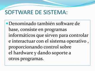 SOFTWARE DE SISTEMA:Denominado también software de base, consiste en programas informáticos que sirven para controlar e interactuar con el sistema operativo , proporcionando control sobre el hardware y dando soporte a otros programas.