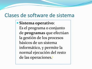 Clases de software de sistemaSistema operativo:                             Es el programa o conjunto de programas que efectúan la gestión de los procesos básicos de un sistema informático, y permite la normal ejecución del resto de las operaciones.1