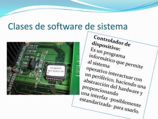 Clases de software de sistemaControlador de dispositivo:                                            Es un programa informático que permite al sistema operativo interactuar con un periférico, haciendo una abstracción del hardware y proporcionando una interfaz -posiblemente estandarizada- para usarlo.