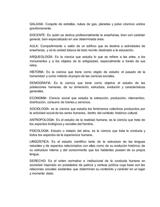 GALAXIA: Conjunto de estrellas, nubes de gas, planetas y polvo cósmico unidos
gravitoriamente.
DOCENTE: Es quién se dedica profesionalmente la enseñanza, bien con carácter
general, bien especializado en una determinada área.
AULA: Compartimiento o salón de un edificio que se destina a actividades de
enseñanza, y es la unidad básica de todo recinto destinado a la educación.
ARQUEOLOGÍA: Es la ciencia que estudia lo que se refiere a las artes, a los
monumentos y a los objetos de la antigüedad, especialmente a través de sus
retos.
HISTORIA: Es la ciencia que tiene como objeto de estudio el pasado de la
humanidad y como método el propio de las ciencias sociales.
DEMOGRAFIA: Es la ciencia que tiene como objetivo el estudio de las
poblaciones humanas, de su dimensión, estructura, evolución y características
generales.
ECONOMIA: Ciencia social que estudia la extracción, producción, intercambio,
distribución, consumo de bienes y servicios.
SOCIOLOGÍA: es la ciencia que estudia los fenómenos colectivos producidos por
la actividad social de los seres humanos, dentro del contexto histórico cultural.
ANTROPOLOGIA: Es el estudio de la realidad humana, es la ciencia que trata de
los aspectos biológicos y sociales del hombre.
PSICOLOGIA: Estudio o tratado del alma, es la ciencia que trata la conducta y
todos los aspectos de la experiencia humana.
LINGÜÍSTICA: Es el estudio científico tanto de la estructura de las lenguas
naturales y de aspectos relacionados con ellas como de su evolución histórica, de
su estructura interna y del conocimiento que los hablantes poseen de su propia
lengua.
DERECHO: Es el orden normativo e institucional de la conducta humana en
sociedad inspirado en postulados de justicia y certeza jurídica cuya base son las
relaciones sociales existentes que determinan su contenido y carácter en un lugar
y momento dado.
 