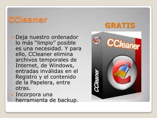 CCleaner
                             GRATIS
 Deja nuestro ordenador
  lo más “limpio” posible
  es una necesidad. Y para
  ello, CCleaner elimina
  archivos temporales de
  Internet, de Windows,
  entradas inválidas en el
  Registro y el contenido
  de la Papelera, entre
  otras.
 Incorpora una
  herramienta de backup.
 