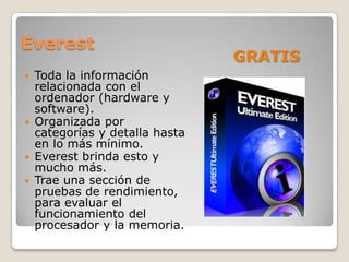 Everest
                                 GRATIS
   Toda la información
    relacionada con el
    ordenador (hardware y
    software).
   Organizada por
    categorías y detalla hasta
    en lo más mínimo.
   Everest brinda esto y
    mucho más.
   Trae una sección de
    pruebas de rendimiento,
    para evaluar el
    funcionamiento del
    procesador y la memoria.
 