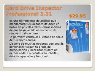 Hard Drive Inspector
Professional 3.31                               $29.95
   Es una herramienta de análisis que
    monitoreará tus unidades de disco en
    busca de posibles fallos, claros indicios
    de que haya venido el momento de
    renovar tu disco duro.
   Te permitirá controlar el estado de salud
    de tus discos duros.
   Dispone de muchas opciones que podrás
    personalizar según tu grado de
    preocupación y necesidades para no
    perder nada. En cuanto a su interfaz,
    ésta es agradable y funcional.
 