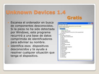 Unknown Devices 1.4
                                       Gratis
   Escanea el ordenador en busca
    de componentes desconocidos.
    Si la pieza no ha sido detectada
    por Windows, este programa
    recurrirá a una base de datos
    comprimida de identificadores
    para adivinar su nombre.
   Identifica esos dispositivos
    desconocidos y te ayuda a
    resolver cualquier situación que
    tenga el dispositivo.
 