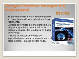 Paragon Partition Manager 9.0
Professional
                        $37.63
   Te permite crear, dividir, redimensionar
    y copiar tus particiones del disco duro
    fácilmente.
   Cambia el formato de una partición, su
    etiqueta, qué letra de unidad se le
    asigna y analizar las unidades en busca
    de errores.
   Incluye un gestor de copias de
    seguridad para copiar una partición o el
    disco entero. Para no perder nada.
 