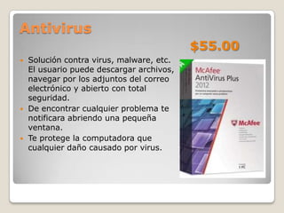 Antivirus
                                           $55.00
   Solución contra virus, malware, etc.
    El usuario puede descargar archivos,
    navegar por los adjuntos del correo
    electrónico y abierto con total
    seguridad.
   De encontrar cualquier problema te
    notificara abriendo una pequeña
    ventana.
   Te protege la computadora que
    cualquier daño causado por virus.
 