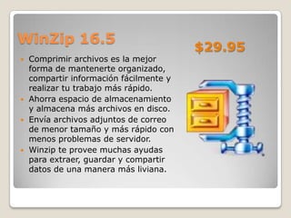 WinZip 16.5
                                         $29.95
   Comprimir archivos es la mejor
    forma de mantenerte organizado,
    compartir información fácilmente y
    realizar tu trabajo más rápido.
   Ahorra espacio de almacenamiento
    y almacena más archivos en disco.
   Envía archivos adjuntos de correo
    de menor tamaño y más rápido con
    menos problemas de servidor.
   Winzip te provee muchas ayudas
    para extraer, guardar y compartir
    datos de una manera más liviana.
 