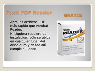 Foxit PDF Reader
                                 GRATIS
   Abre los archivos PDF
    más rapido que Acrobat
    Reader.
   Ni siquiera requiere de
    instalación; sólo se ubica
    en cualquier lugar del
    disco duro y desde allí
    cumple su labor.
 