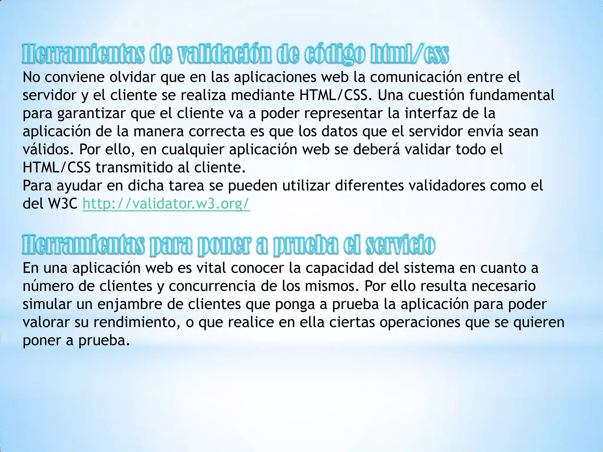 No conviene olvidar que en las aplicaciones web la comunicación entre el
servidor y el cliente se realiza mediante HTML/CSS. Una cuestión fundamental
para garantizar que el cliente va a poder representar la interfaz de la
aplicación de la manera correcta es que los datos que el servidor envía sean
válidos. Por ello, en cualquier aplicación web se deberá validar todo el
HTML/CSS transmitido al cliente.
Para ayudar en dicha tarea se pueden utilizar diferentes validadores como el
del W3C http://validator.w3.org/



En una aplicación web es vital conocer la capacidad del sistema en cuanto a
número de clientes y concurrencia de los mismos. Por ello resulta necesario
simular un enjambre de clientes que ponga a prueba la aplicación para poder
valorar su rendimiento, o que realice en ella ciertas operaciones que se quieren
poner a prueba.
 